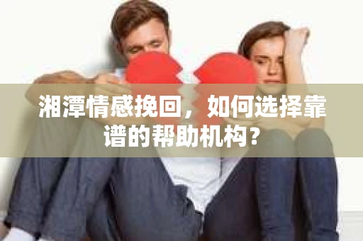 湘潭情感挽回，如何选择靠谱的帮助机构？