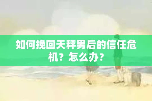 如何挽回天秤男后的信任危机？怎么办？