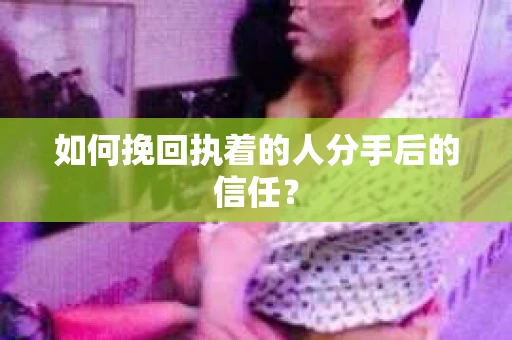 如何挽回执着的人分手后的信任？