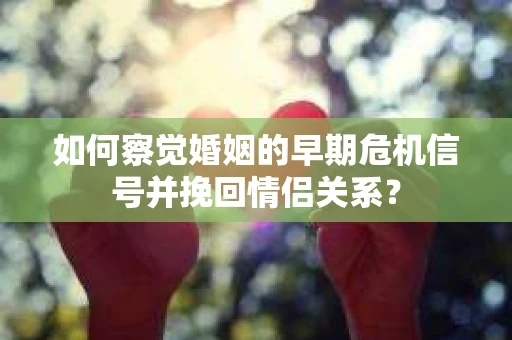 如何察觉婚姻的早期危机信号并挽回情侣关系？