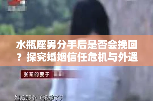 水瓶座男分手后是否会挽回？探究婚姻信任危机与外遇嫌疑的应对策略