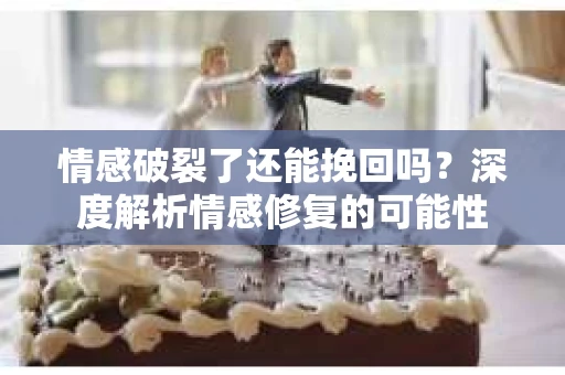 情感破裂了还能挽回吗？深度解析情感修复的可能性
