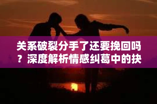关系破裂分手了还要挽回吗？深度解析情感纠葛中的抉择