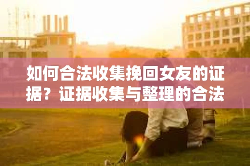 如何合法收集挽回女友的证据？证据收集与整理的合法策略怎么办？