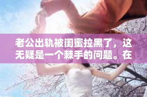 老公出轨被闺蜜拉黑了，这无疑是一个棘手的问题。在这个问题上，我想要和大家分享一下我的看法和经历，希望能给大家带来一些启示。