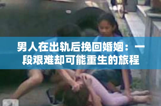男人在出轨后挽回婚姻：一段艰难却可能重生的旅程