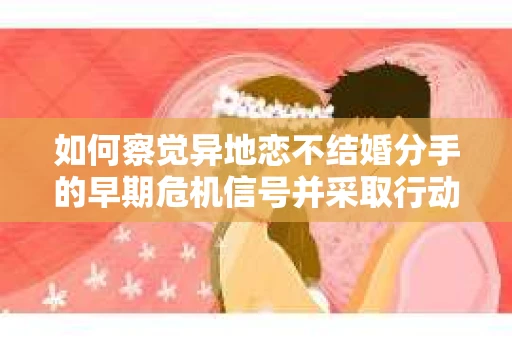 如何察觉异地恋不结婚分手的早期危机信号并采取行动？