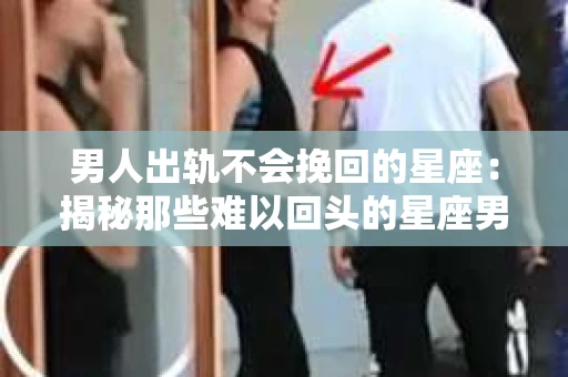 男人出轨不会挽回的星座：揭秘那些难以回头的星座男