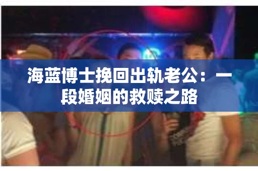 海蓝博士挽回出轨老公：一段婚姻的救赎之路