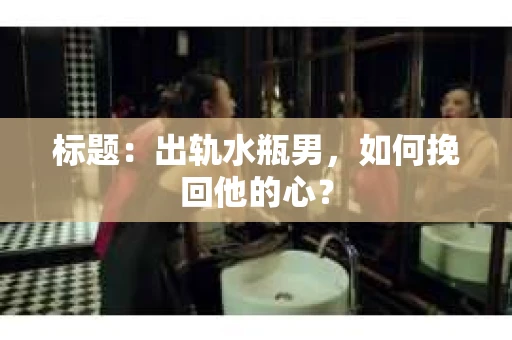 标题：出轨水瓶男，如何挽回他的心？
