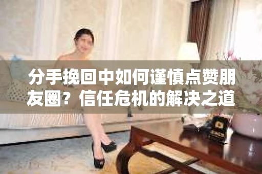 分手挽回中如何谨慎点赞朋友圈？信任危机的解决之道