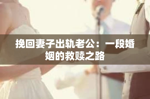 挽回妻子出轨老公：一段婚姻的救赎之路