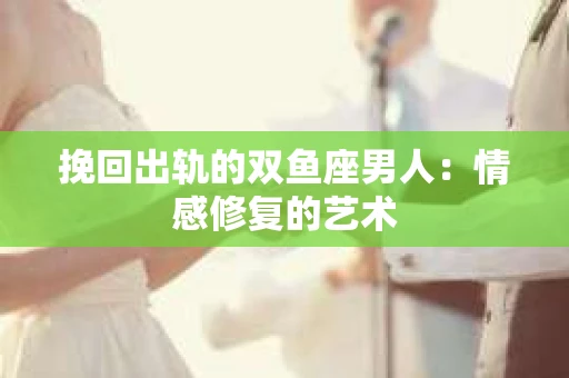 挽回出轨的双鱼座男人：情感修复的艺术