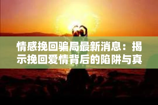 情感挽回骗局最新消息：揭示挽回爱情背后的陷阱与真相