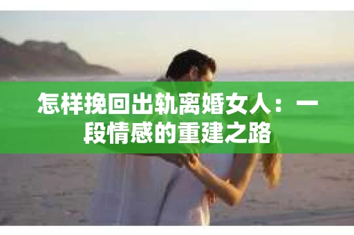 怎样挽回出轨离婚女人：一段情感的重建之路