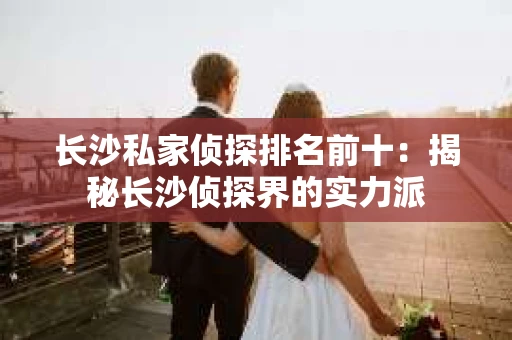 长沙私家侦探排名前十：揭秘长沙侦探界的实力派