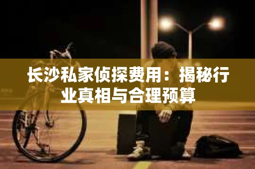 长沙私家侦探费用：揭秘行业真相与合理预算