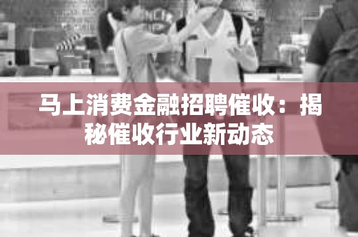 马上消费金融招聘催收：揭秘催收行业新动态
