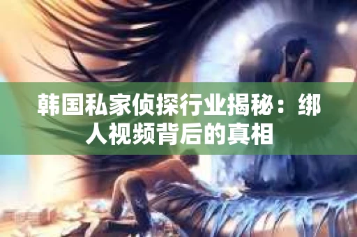 韩国私家侦探行业揭秘：绑人视频背后的真相