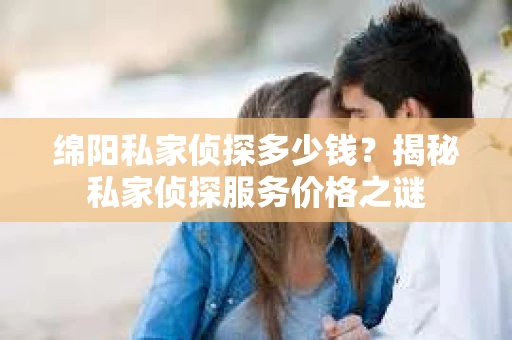 绵阳私家侦探多少钱？揭秘私家侦探服务价格之谜