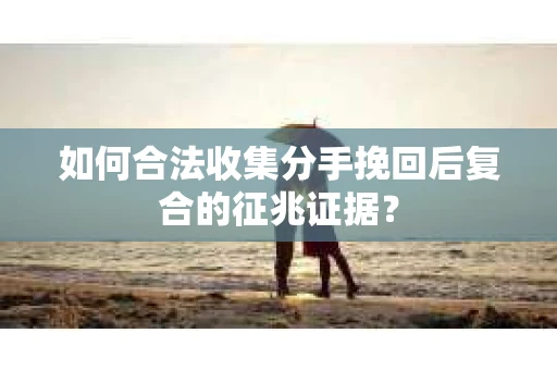 如何合法收集分手挽回后复合的征兆证据？