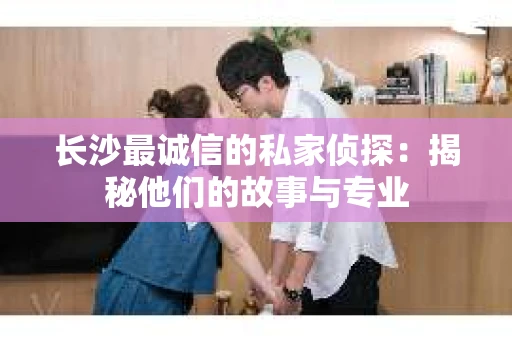 长沙最诚信的私家侦探：揭秘他们的故事与专业