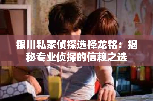 银川私家侦探选择龙铭：揭秘专业侦探的信赖之选