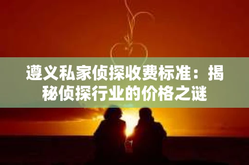 遵义私家侦探收费标准：揭秘侦探行业的价格之谜