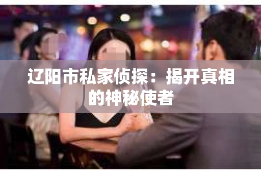 辽阳市私家侦探:揭开真相的神秘使者 辽阳市私家侦探:揭开真相的神秘使者