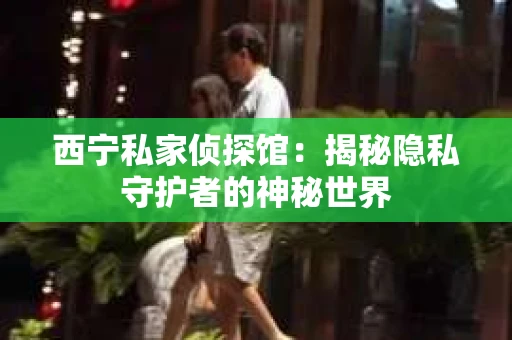 西宁私家侦探馆：揭秘隐私守护者的神秘世界
