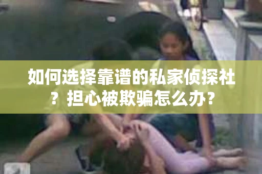 如何选择靠谱的私家侦探社？担心被欺骗怎么办？