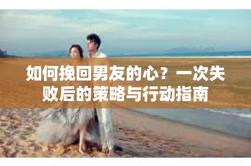 如何挽回男友的心？一次失败后的策略与行动指南