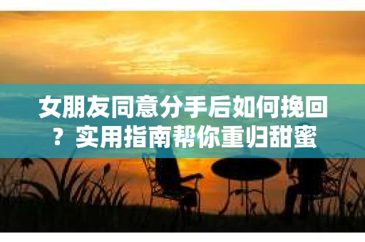 女朋友同意分手后如何挽回？实用指南帮你重归甜蜜