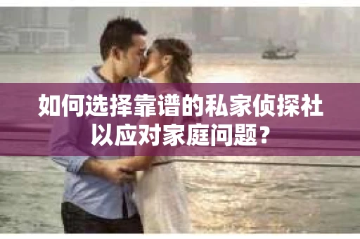 如何选择靠谱的私家侦探社以应对家庭问题？