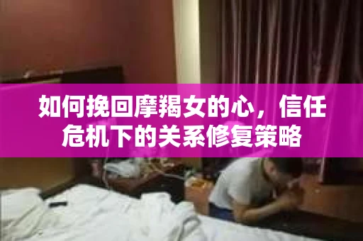 如何挽回摩羯女的心，信任危机下的关系修复策略