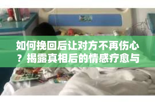 如何挽回后让对方不再伤心？揭露真相后的情感疗愈与前行计划