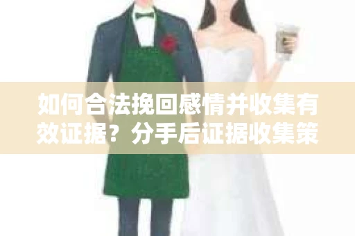 如何合法挽回感情并收集有效证据？分手后证据收集策略