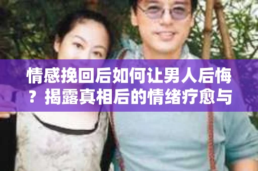 情感挽回后如何让男人后悔？揭露真相后的情绪疗愈与人生决策
