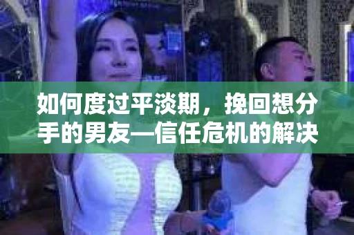 如何度过平淡期，挽回想分手的男友—信任危机的解决之道