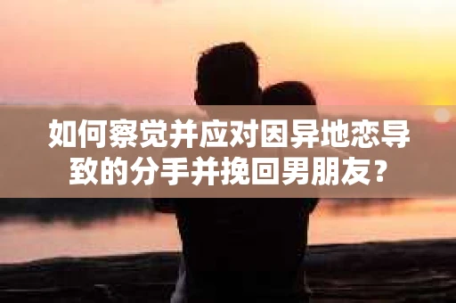 如何察觉并应对因异地恋导致的分手并挽回男朋友？