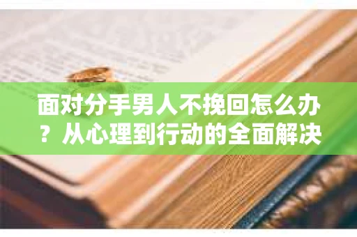 面对分手男人不挽回怎么办？从心理到行动的全面解决方案