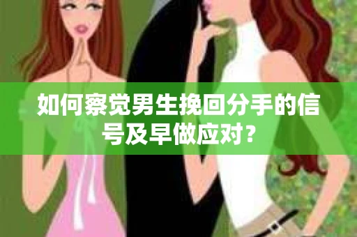 如何察觉男生挽回分手的信号及早做应对？