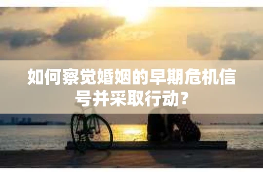 如何察觉婚姻的早期危机信号并采取行动？