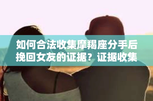 如何合法收集摩羯座分手后挽回女友的证据？证据收集策略与法律风险防范