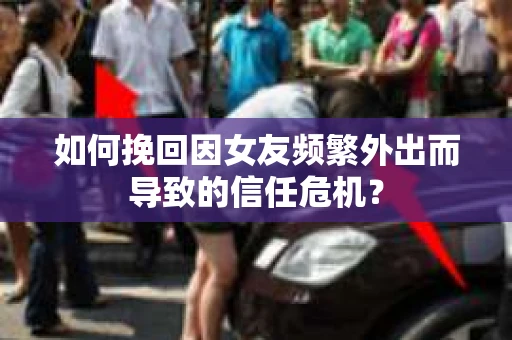 如何挽回因女友频繁外出而导致的信任危机？