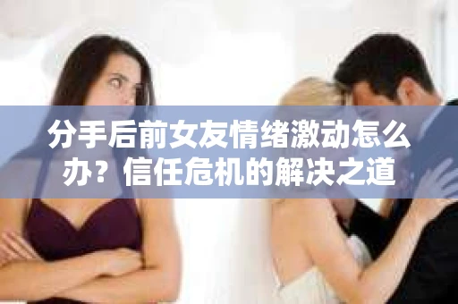 分手后前女友情绪激动怎么办？信任危机的解决之道
