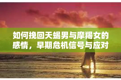 如何挽回天蝎男与摩羯女的感情，早期危机信号与应对策略