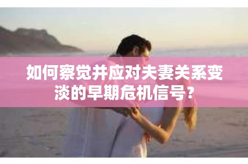 如何察觉并应对夫妻关系变淡的早期危机信号？