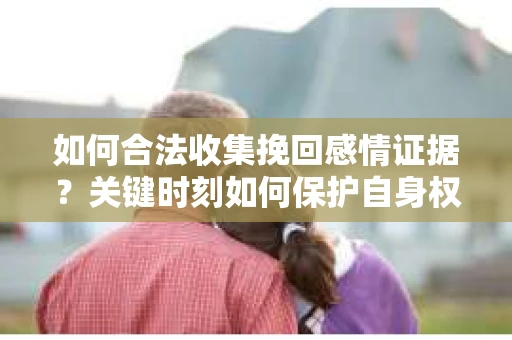 如何合法收集挽回感情证据？关键时刻如何保护自身权益？