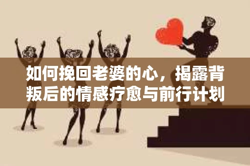 如何挽回老婆的心，揭露背叛后的情感疗愈与前行计划